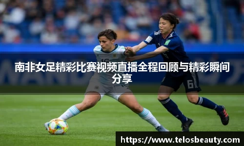 南非女足精彩比赛视频直播全程回顾与精彩瞬间分享