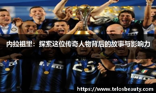 内拉祖里：探索这位传奇人物背后的故事与影响力
