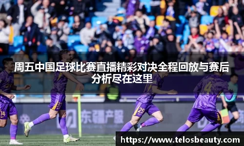 周五中国足球比赛直播精彩对决全程回放与赛后分析尽在这里